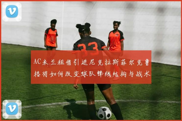 AC米兰租借引进尼克拉斯菲尔克鲁格将如何改变球队锋线结构与战术布局