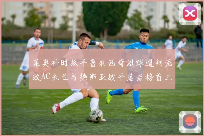 莱奥补时扳平普利西奇进球遭判无效AC米兰与热那亚战平落后榜首三分